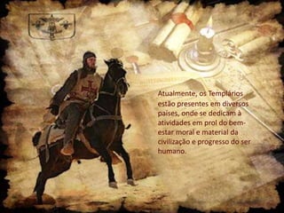 Atualmente, os Templários
estão presentes em diversos
países, onde se dedicam à
atividades em prol do bemestar moral e material da
civilização e progresso do ser
humano.

 