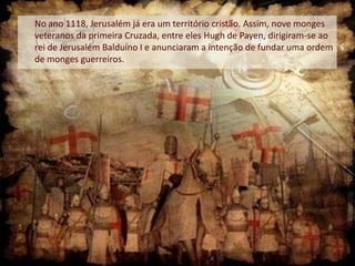 No ano 1118, Jerusalém já era um território cristão. Assim, nove monges
veteranos da primeira Cruzada, entre eles Hugh de Payen, dirigiram-se ao
rei de Jerusalém Balduíno I e anunciaram a intenção de fundar uma ordem
de monges guerreiros.

 