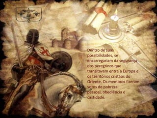 Dentro de suas
possibilidades, se
encarregariam da segurança
dos peregrinos que
transitavam entre a Europa e
os territórios cristãos do
Oriente. Os membros fizeram
votos de pobreza
pessoal, obediência e
castidade.

 