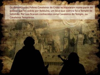 Os denominados Pobres Cavaleiros de Cristo se instalaram numa parte do
palácio que foi cedida por Balduíno, um local que outrora foi o Templo de
Salomão. Por isso ficaram conhecidos como Cavaleiros do Templo, ou
Cavaleiros Templários.

 