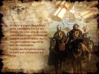 Ao iniciar a viagem para a Terra
Santa, o peregrino trocava seu
dinheiro por uma carta de crédito
nominal que lhe era restituída em
qualquer posto templário. Assim,
seus bens estavam seguros da
ação de saqueadores.
O poder dos Templários tornou-
se maior que a Monarquia e a
Igreja.
 