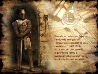 Perante as ordens do Papa no
sentido de extinguir os
Templários e executar os seus
cavaleiros, o rei D. Dinis
instaurou um processo de
inquérito de forma a
averiguar sobre a culpa ou
inocência desses cavaleiros.
 