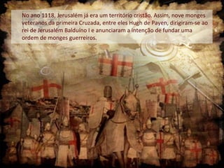 No ano 1118, Jerusalém já era um território cristão. Assim, nove monges
veteranos da primeira Cruzada, entre eles Hugh de Payen, dirigiram-se ao
rei de Jerusalém Balduíno I e anunciaram a intenção de fundar uma
ordem de monges guerreiros.
 
