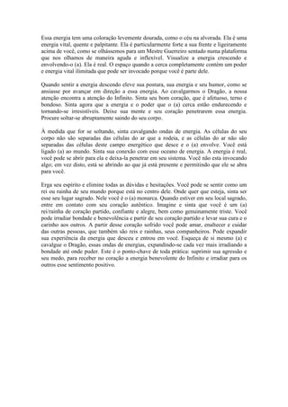 Essa energia tem uma coloração levemente dourada, como o céu na alvorada. Ela é uma
energia vital, quente e palpitante. Ela é particularmente forte a sua frente e ligeiramente
acima de você, como se olhássemos para um Mestre Guerreiro sentado numa plataforma
que nos olhamos de maneira aguda e inflexível. Visualize a energia crescendo e
envolvendo-o (a). Ela é real. O espaço quando a cerca completamente contém um poder
e energia vital ilimitada que pode ser invocado porque você é parte dele.
Quando sentir a energia descendo eleve sua postura, sua energia e seu humor, como se
ansiasse por avançar em direção a essa energia. Ao cavalgarmos o Dragão, a nossa
atenção encontra a atenção do Infinito. Sinta seu bom coração, que é afetuoso, terno e
bondoso. Sinta agora que a energia e o poder que o (a) cerca estão endurecendo e
tornando-se irresistíveis. Deixe sua mente e seu coração penetrarem essa energia.
Procure soltar-se abruptamente saindo do seu corpo.
À medida que for se soltando, sinta cavalgando ondas de energia. As células do seu
corpo não são separadas das células do ar que a rodeia, e as células do ar não são
separadas das células deste campo energético que desce e o (a) envolve. Você está
ligado (a) ao mundo. Sinta sua conexão com esse oceano de energia. A energia é real,
você pode se abrir para ela e deixa-la penetrar em seu sistema. Você não esta invocando
algo; em vez disto, está se abrindo ao que já está presente e permitindo que ele se abra
para você.
Erga seu espírito e elimine todas as dúvidas e hesitações. Você pode se sentir como um
rei ou rainha de seu mundo porque está no centro dele. Onde quer que esteja, sinta ser
esse seu lugar sagrado. Nele você é o (a) monarca. Quando estiver em seu local sagrado,
entre em contato com seu coração autêntico. Imagine e sinta que você é um (a)
rei/rainha de coração partido, confiante e alegre, bem como genuinamente triste. Você
pode irradiar bondade e benevolência e partir de seu coração partido e levar sua cura e o
carinho aos outros. A partir desse coração sofrido você pode amar, enaltecer e cuidar
das outras pessoas, que também são reis e rainhas, seus companheiros. Pode expandir
sua experiência da energia que desceu e entrou em você. Esqueça de si mesmo (a) e
cavalgue o Dragão, essas ondas de energias, expandindo-se cada vez mais irradiando a
bondade até onde puder. Este é o ponto-chave de toda prática: suprimir sua agressão e
seu medo, para receber no coração a energia benevolente do Infinito e irradiar para os
outros esse sentimento positivo.
 