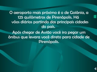 O aeroporto mais próximo é o de Goiânia, a 125 quilômetros de Pirenópolis. Há     vôos diários partindo das principais cidades do país.  Após chegar de Avião você ira pegar um ônibus que levara você direto para cidade de Pirenópolis. 