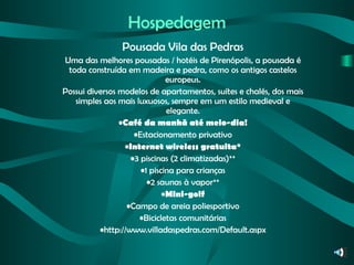 Hospedagem Pousada Vila das Pedras Uma das melhores pousadas / hotéis de Pirenópolis, a pousada é toda construída em madeira e pedra, como os antigos castelos europeus. Possui diversos modelos de apartamentos, suítes e chalés, dos mais simples aos mais luxuosos, sempre em um estilo medieval e elegante. Café da manhã até meio-dia! Estacionamento privativo Internet wireless gratuita* 3 piscinas (2 climatizadas)** 1 piscina para crianças 2 saunas à vapor** Mini-golf Campo de areia poliesportivo Bicicletas comunitárias http://www.villadaspedras.com/Default.aspx 