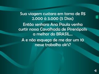 Sua viagem custara em torno de R$ 2.000 à 3.000 (5 Dias) Então senhora Ana Paula venha curtir nossa Cavalhada de Pirenópolis a melhor do BRASIL... A e não esqueça de me dar um 10 nesse trabalho ok’s? 