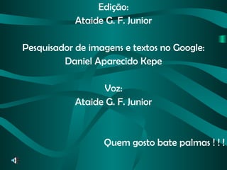 Edição: Ataide G. F. Junior Pesquisador de imagens e textos no Google: Daniel Aparecido Kepe Voz: Ataide G. F. Junior Quem gosto bate palmas ! ! ! 