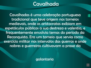 Cavalhada Cavalhadas é uma celebração portuguesa tradicional que teve origem nos torneios medievais, onde os aristocratas exibiam em espetáculos públicos a sua destreza e valentia, e  frequentemente  envolvia temas do período da Reconquista. Era um torneio que servia como exercício militar nos intervalos das guerras e onde nobres e guerreiros cultivavam a praxe da galantaria   