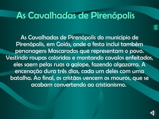 As Cavalhadas de Pirenópolis As Cavalhadas de Pirenópolis do município de Pirenópolis, em Goiás, onde a festa inclui também personagens Mascarados que representam o povo. Vestindo roupas coloridas e montando cavalos enfeitados, eles saem pelas ruas a galope, fazendo algazarra. A encenação dura três dias, cada um deles com uma batalha. Ao final, os cristãos vencem os mouros, que se acabam convertendo ao cristianismo.  