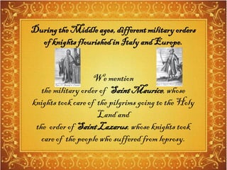 Duringthe Middleages,differentmilitaryorders
of knights flourishedin ItalyandEurope.
We mention
the military order of SaintMaurice,whose
knights took care of the pilgrims going to the Holy
Land and
the order of SaintLazarus,whose knights took
care of the people who suffered from leprosy.
 