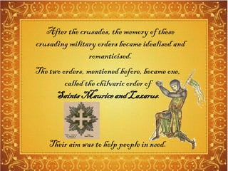 The two orders, mentioned before, became one,
called the chilvaric order of
SaintsMauriceandLazarus.
Their aim was to help people in need.
After the crusades, the memory of these
crusading military orders became idealised and
romanticised.
 