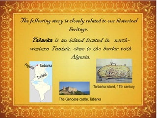 Tabarka is an island located in north-
western Tunisia, close to the border with
Algeria.
Tarbarka island, 17th century
Tarbarka
The following story is closely related to our historical
heritage.
The Genoese castle, Tabarka
 