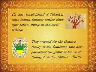 On this small island of Tabarka,
some Italian families settled down
ages before, living on the coral
fishing.
They worked for the Genoese
family of the Lomellini, who had
purchased the grant of the coral
fishing from the Ottoman Turks.
 