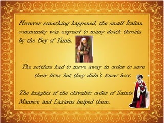 However something happened, the small Italian
community was exposed to many death threats
by the Bey of Tunis.
The settlers had to move away in order to save
their lives but they didn’t know how.
The knights of the chivalric order of Saints
Maurice and Lazarus helped them.
 