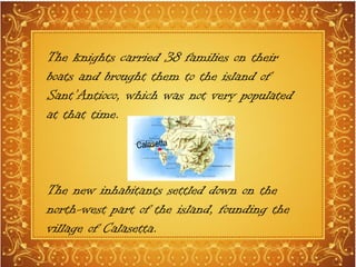 The knights carried 38 families on their
boats and brought them to the island of
Sant’Antioco, which was not very populated
at that time.
The new inhabitants settled down on the
north-west part of the island, founding the
village of Calasetta.
 