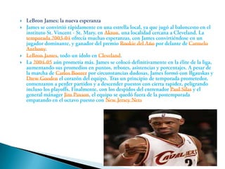 LeBron James; la nueva esperanzaJames se convirtió rápidamente en una estrella local, ya que jugó al baloncesto en el instituto St. Vincent - St. Mary, en Akron, una localidad cercana a Cleveland. La temporada 2003-04 ofrecía muchas esperanzas, con James convirtiéndose en un jugador dominante, y ganador del premio Rookie del Año por delante de Carmelo Anthony.LeBron James, todo un ídolo en Cleveland.La 2004-05 aún prometía más. James se colocó definitivamente en la élite de la liga, aumentando sus promedios en puntos, rebotes, asistencias y porcentajes. A pesar de la marcha de Carlos Boozer por circunstancias dudosas, James formó con Ilgauskas y Drew Gooden el corazón del equipo. Tras un principio de temporada prometedor, comenzaron a perder partidos y a descender puestos con cierta rapidez, peligrando incluso los playoffs. Finalmente, con los despidos del entrenador Paul Silas y el general mánager Jim Paxson, el equipo se quedó fuera de la postemporada empatando en el octavo puesto con New Jersey Nets