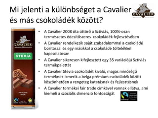 Mi jelenti a különbséget a Cavalier
és más csokoládék között?
        • A Cavalier 2008 óta úttörő a Sztíviás, 100%-osan
          természetes édesítőszeres csokoládék fejlesztésében
        • A Cavalier rendelkezik saját szabadalommal a csokoládé
          borítással és egy másikkal a csokoládé töltelékkel
          kapcsolatosan
        • A Cavalier sikeresen kifejlesztett egy 35 variációjú Sztíviás
          termékpalettát
        • A Cavalier Stevia csokoládét kiváló, magas minőségű
          terméknek ismerik a belga prémium csokoládék között
          köszönhetően a rengeteg kutatásnak és fejlesztésnek
        • A Cavalier termékei fair trade címkével vannak ellátva, ami
          kiemeli a szociális dimenzió fontosságát
 