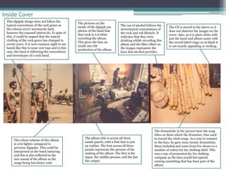 Inside Cover 
The pictures on the 
inside of the digipak are 
photos of the band that 
they took in LA whist 
recording the album. 
This gives the fans an 
inside into the 
production of the album. 
The drumsticks in the picture have the song 
titles on them which the drummer, Dan used 
to record the cited songs. As a way to connect 
to the fans, he gave away twenty drumsticks, 
these included and some from live shows to a 
number of orders for his clothing label. This 
was a way of promotion for his clothing 
company as the fans would feel special 
owning something that has been part of the 
album. 
The colour scheme of this album 
is a lot lighter compared to 
previous digipaks. This could be 
interpreted as the band maturing 
and this is also reflected in the 
new sound of the album as the 
songs being less heavy rock. 
The album title is across all three 
inside panels, with a font that is just 
an outline. The font across all three 
panels represents the process of the 
making of the album. The first is the 
input, the middle process, and the last 
the output. 
The CD is stored in the sleeve so it 
does not obstruct the images on the 
cover. Also, as it is plain white with 
just the band and album name with 
the record label’s logo on in black it 
is not exactly appealing or striking. 
This digipak design does not follow the 
typical conventions of the rock genre as 
the colours aren’t necessarily dark, 
however the exposed tattoos do. In spite of 
this, it could be argued that the typical 
clothing of the rock genre has changed in 
recent years. It is now common sight to see 
bands like this to wear vest tops and in this 
case, the band is following the conventions 
and stereotypes of a rock band. 
The can of alcohol follows the 
stereotypical connotations of 
the rock and roll lifestyle. It 
indicates that they were 
drinking whilst recording this 
album and the filter effect on 
the images represents the 
haze that alcohol provides. 
