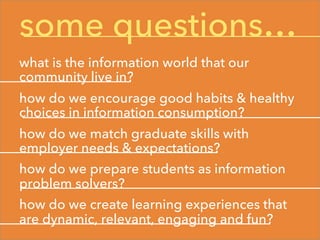 some questions…
what is the information world that our
community live in?
how do we encourage good habits & healthy
choices in information consumption?
how do we match graduate skills with
employer needs & expectations?
how do we prepare students as information
problem solvers?
how do we create learning experiences that
are dynamic, relevant, engaging and fun?
 