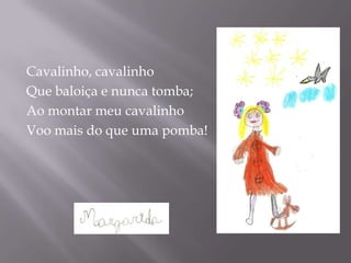 Cavalinho, cavalinho
Que baloiça e nunca tomba;
Ao montar meu cavalinho
Voo mais do que uma pomba!
 