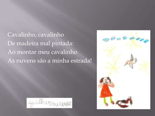 Cavalinho, cavalinho
De madeira mal pintada:
Ao montar meu cavalinho
As nuvens são a minha estrada!
 