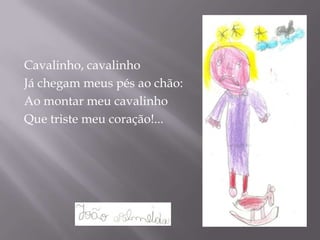 Cavalinho, cavalinho
Já chegam meus pés ao chão:
Ao montar meu cavalinho
Que triste meu coração!...
 