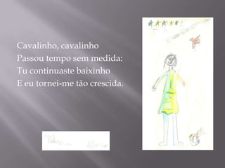Cavalinho, cavalinho
Passou tempo sem medida:
Tu continuaste baixinho
E eu tornei-me tão crescida.
 