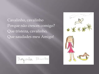 Cavalinho, cavalinho
Porque não cresces comigo?
Que tristeza, cavalinho,
Que saudades meu Amigo!
 