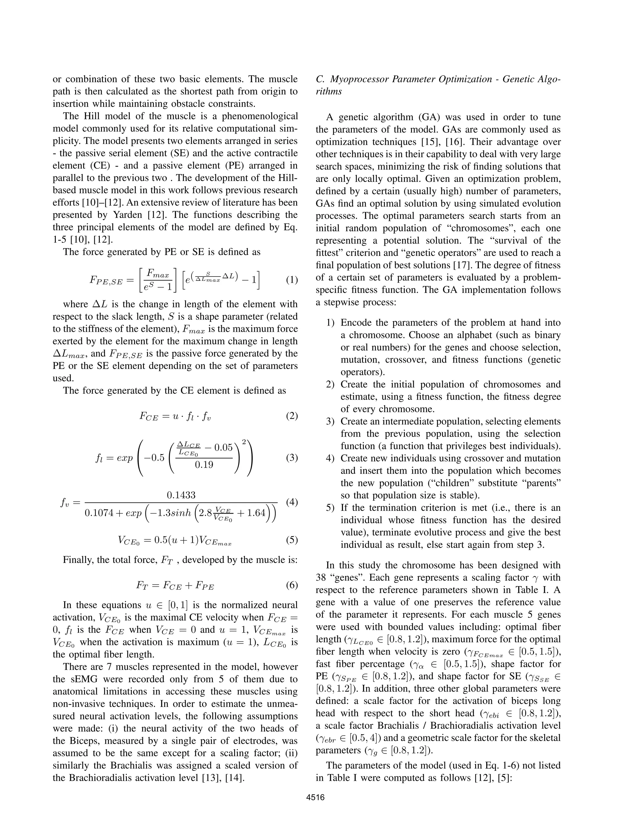 or combination of these two basic elements. The muscle
path is then calculated as the shortest path from origin to
insertion while maintaining obstacle constraints.
The Hill model of the muscle is a phenomenological
model commonly used for its relative computational sim-
plicity. The model presents two elements arranged in series
- the passive serial element (SE) and the active contractile
element (CE) - and a passive element (PE) arranged in
parallel to the previous two . The development of the Hill-
based muscle model in this work follows previous research
efforts [10]–[12]. An extensive review of literature has been
presented by Yarden [12]. The functions describing the
three principal elements of the model are deﬁned by Eq.
1-5 [10], [12].
The force generated by PE or SE is deﬁned as
FP E,SE =
Fmax
eS − 1
e( S
∆Lmax
∆L) − 1 (1)
where ∆L is the change in length of the element with
respect to the slack length, S is a shape parameter (related
to the stiffness of the element), Fmax is the maximum force
exerted by the element for the maximum change in length
∆Lmax, and FP E,SE is the passive force generated by the
PE or the SE element depending on the set of parameters
used.
The force generated by the CE element is deﬁned as
FCE = u · fl · fv (2)
fl = exp

−0.5
∆LCE
LCE0
− 0.05
0.19
2

 (3)
fv =
0.1433
0.1074 + exp −1.3sinh 2.8 VCE
VCE0
+ 1.64
(4)
VCE0 = 0.5(u + 1)VCEmax (5)
Finally, the total force, FT , developed by the muscle is:
FT = FCE + FP E (6)
In these equations u ∈ [0, 1] is the normalized neural
activation, VCE0 is the maximal CE velocity when FCE =
0, fl is the FCE when VCE = 0 and u = 1, VCEmax is
VCE0 when the activation is maximum (u = 1), LCE0 is
the optimal ﬁber length.
There are 7 muscles represented in the model, however
the sEMG were recorded only from 5 of them due to
anatomical limitations in accessing these muscles using
non-invasive techniques. In order to estimate the unmea-
sured neural activation levels, the following assumptions
were made: (i) the neural activity of the two heads of
the Biceps, measured by a single pair of electrodes, was
assumed to be the same except for a scaling factor; (ii)
similarly the Brachialis was assigned a scaled version of
the Brachioradialis activation level [13], [14].
C. Myoprocessor Parameter Optimization - Genetic Algo-
rithms
A genetic algorithm (GA) was used in order to tune
the parameters of the model. GAs are commonly used as
optimization techniques [15], [16]. Their advantage over
other techniques is in their capability to deal with very large
search spaces, minimizing the risk of ﬁnding solutions that
are only locally optimal. Given an optimization problem,
deﬁned by a certain (usually high) number of parameters,
GAs ﬁnd an optimal solution by using simulated evolution
processes. The optimal parameters search starts from an
initial random population of “chromosomes”, each one
representing a potential solution. The “survival of the
ﬁttest” criterion and “genetic operators” are used to reach a
ﬁnal population of best solutions [17]. The degree of ﬁtness
of a certain set of parameters is evaluated by a problem-
speciﬁc ﬁtness function. The GA implementation follows
a stepwise process:
1) Encode the parameters of the problem at hand into
a chromosome. Choose an alphabet (such as binary
or real numbers) for the genes and choose selection,
mutation, crossover, and ﬁtness functions (genetic
operators).
2) Create the initial population of chromosomes and
estimate, using a ﬁtness function, the ﬁtness degree
of every chromosome.
3) Create an intermediate population, selecting elements
from the previous population, using the selection
function (a function that privileges best individuals).
4) Create new individuals using crossover and mutation
and insert them into the population which becomes
the new population (“children” substitute “parents”
so that population size is stable).
5) If the termination criterion is met (i.e., there is an
individual whose ﬁtness function has the desired
value), terminate evolutive process and give the best
individual as result, else start again from step 3.
In this study the chromosome has been designed with
38 “genes”. Each gene represents a scaling factor γ with
respect to the reference parameters shown in Table I. A
gene with a value of one preserves the reference value
of the parameter it represents. For each muscle 5 genes
were used with bounded values including: optimal ﬁber
length (γLCE0 ∈ [0.8, 1.2]), maximum force for the optimal
ﬁber length when velocity is zero (γFCEmax ∈ [0.5, 1.5]),
fast ﬁber percentage (γα ∈ [0.5, 1.5]), shape factor for
PE (γSP E ∈ [0.8, 1.2]), and shape factor for SE (γSSE ∈
[0.8, 1.2]). In addition, three other global parameters were
deﬁned: a scale factor for the activation of biceps long
head with respect to the short head (γebi ∈ [0.8, 1.2]),
a scale factor Brachialis / Brachioradialis activation level
(γebr ∈ [0.5, 4]) and a geometric scale factor for the skeletal
parameters (γg ∈ [0.8, 1.2]).
The parameters of the model (used in Eq. 1-6) not listed
in Table I were computed as follows [12], [5]:
4516
 