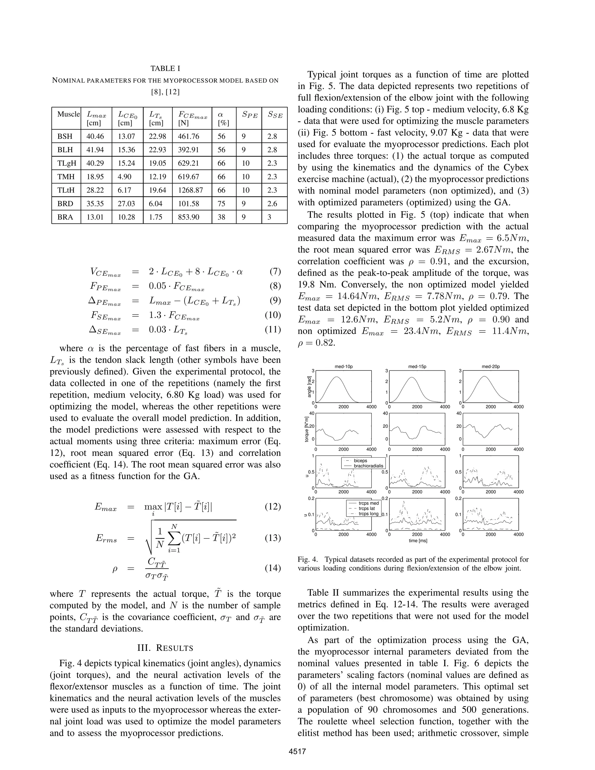 TABLE I
NOMINAL PARAMETERS FOR THE MYOPROCESSOR MODEL BASED ON
[8], [12]
Muscle Lmax
[cm]
LCE0
[cm]
LTs
[cm]
FCEmax
[N]
α
[%]
SP E SSE
BSH 40.46 13.07 22.98 461.76 56 9 2.8
BLH 41.94 15.36 22.93 392.91 56 9 2.8
TLgH 40.29 15.24 19.05 629.21 66 10 2.3
TMH 18.95 4.90 12.19 619.67 66 10 2.3
TLtH 28.22 6.17 19.64 1268.87 66 10 2.3
BRD 35.35 27.03 6.04 101.58 75 9 2.6
BRA 13.01 10.28 1.75 853.90 38 9 3
VCEmax = 2 · LCE0 + 8 · LCE0 · α (7)
FP Emax = 0.05 · FCEmax (8)
∆P Emax = Lmax − (LCE0 + LTs ) (9)
FSEmax = 1.3 · FCEmax (10)
∆SEmax = 0.03 · LTs (11)
where α is the percentage of fast ﬁbers in a muscle,
LTs is the tendon slack length (other symbols have been
previously deﬁned). Given the experimental protocol, the
data collected in one of the repetitions (namely the ﬁrst
repetition, medium velocity, 6.80 Kg load) was used for
optimizing the model, whereas the other repetitions were
used to evaluate the overall model prediction. In addition,
the model predictions were assessed with respect to the
actual moments using three criteria: maximum error (Eq.
12), root mean squared error (Eq. 13) and correlation
coefﬁcient (Eq. 14). The root mean squared error was also
used as a ﬁtness function for the GA.
Emax = max
i
|T[i] − ˜T[i]| (12)
Erms =
1
N
N
i=1
(T[i] − ˜T[i])2 (13)
ρ =
CT ˜T
σT σ ˜T
(14)
where T represents the actual torque, ˜T is the torque
computed by the model, and N is the number of sample
points, CT ˜T is the covariance coefﬁcient, σT and σ ˜T are
the standard deviations.
III. RESULTS
Fig. 4 depicts typical kinematics (joint angles), dynamics
(joint torques), and the neural activation levels of the
ﬂexor/extensor muscles as a function of time. The joint
kinematics and the neural activation levels of the muscles
were used as inputs to the myoprocessor whereas the exter-
nal joint load was used to optimize the model parameters
and to assess the myoprocessor predictions.
Typical joint torques as a function of time are plotted
in Fig. 5. The data depicted represents two repetitions of
full ﬂexion/extension of the elbow joint with the following
loading conditions: (i) Fig. 5 top - medium velocity, 6.8 Kg
- data that were used for optimizing the muscle parameters
(ii) Fig. 5 bottom - fast velocity, 9.07 Kg - data that were
used for evaluate the myoprocessor predictions. Each plot
includes three torques: (1) the actual torque as computed
by using the kinematics and the dynamics of the Cybex
exercise machine (actual), (2) the myoprocessor predictions
with nominal model parameters (non optimized), and (3)
with optimized parameters (optimized) using the GA.
The results plotted in Fig. 5 (top) indicate that when
comparing the myoprocessor prediction with the actual
measured data the maximum error was Emax = 6.5Nm,
the root mean squared error was ERMS = 2.67Nm, the
correlation coefﬁcient was ρ = 0.91, and the excursion,
deﬁned as the peak-to-peak amplitude of the torque, was
19.8 Nm. Conversely, the non optimized model yielded
Emax = 14.64Nm, ERMS = 7.78Nm, ρ = 0.79. The
test data set depicted in the bottom plot yielded optimized
Emax = 12.6Nm, ERMS = 5.2Nm, ρ = 0.90 and
non optimized Emax = 23.4Nm, ERMS = 11.4Nm,
ρ = 0.82.
0 2000 4000
0
1
2
3
med-10p
angle[rad]
0 2000 4000
0
20
40
torque[N*m]
0 2000 4000
0
0.5
1
u
0 2000 4000
0
0.1
0.2
u
0 2000 4000
0
1
2
3
med-15p
0 2000 4000
0
20
40
0 2000 4000
0
0.5
1
0 2000 4000
0
0.1
0.2
0 2000 4000
0
1
2
3
med-20p
0 2000 4000
0
20
40
0 2000 4000
0
0.5
1
0 2000 4000
0
0.1
0.2
time [ms]
biceps
brachioradialis
trcps med
trcps lat
trcps long
Fig. 4. Typical datasets recorded as part of the experimental protocol for
various loading conditions during ﬂexion/extension of the elbow joint.
Table II summarizes the experimental results using the
metrics deﬁned in Eq. 12-14. The results were averaged
over the two repetitions that were not used for the model
optimization.
As part of the optimization process using the GA,
the myoprocessor internal parameters deviated from the
nominal values presented in table I. Fig. 6 depicts the
parameters’ scaling factors (nominal values are deﬁned as
0) of all the internal model parameters. This optimal set
of parameters (best chromosome) was obtained by using
a population of 90 chromosomes and 500 generations.
The roulette wheel selection function, together with the
elitist method has been used; arithmetic crossover, simple
4517
 