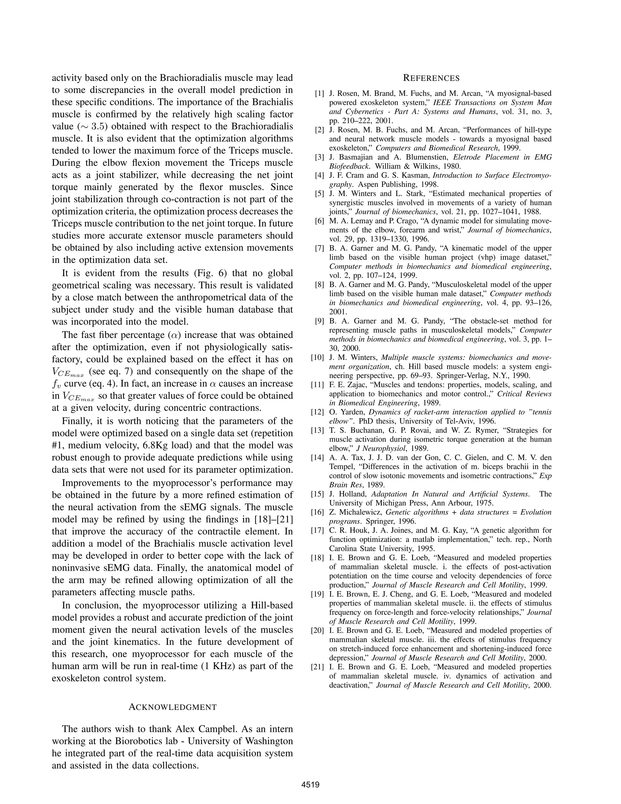 activity based only on the Brachioradialis muscle may lead
to some discrepancies in the overall model prediction in
these speciﬁc conditions. The importance of the Brachialis
muscle is conﬁrmed by the relatively high scaling factor
value (∼ 3.5) obtained with respect to the Brachioradialis
muscle. It is also evident that the optimization algorithms
tended to lower the maximum force of the Triceps muscle.
During the elbow ﬂexion movement the Triceps muscle
acts as a joint stabilizer, while decreasing the net joint
torque mainly generated by the ﬂexor muscles. Since
joint stabilization through co-contraction is not part of the
optimization criteria, the optimization process decreases the
Triceps muscle contribution to the net joint torque. In future
studies more accurate extensor muscle parameters should
be obtained by also including active extension movements
in the optimization data set.
It is evident from the results (Fig. 6) that no global
geometrical scaling was necessary. This result is validated
by a close match between the anthropometrical data of the
subject under study and the visible human database that
was incorporated into the model.
The fast ﬁber percentage (α) increase that was obtained
after the optimization, even if not physiologically satis-
factory, could be explained based on the effect it has on
VCEmax (see eq. 7) and consequently on the shape of the
fv curve (eq. 4). In fact, an increase in α causes an increase
in VCEmax so that greater values of force could be obtained
at a given velocity, during concentric contractions.
Finally, it is worth noticing that the parameters of the
model were optimized based on a single data set (repetition
#1, medium velocity, 6.8Kg load) and that the model was
robust enough to provide adequate predictions while using
data sets that were not used for its parameter optimization.
Improvements to the myoprocessor’s performance may
be obtained in the future by a more reﬁned estimation of
the neural activation from the sEMG signals. The muscle
model may be reﬁned by using the ﬁndings in [18]–[21]
that improve the accuracy of the contractile element. In
addition a model of the Brachialis muscle activation level
may be developed in order to better cope with the lack of
noninvasive sEMG data. Finally, the anatomical model of
the arm may be reﬁned allowing optimization of all the
parameters affecting muscle paths.
In conclusion, the myoprocessor utilizing a Hill-based
model provides a robust and accurate prediction of the joint
moment given the neural activation levels of the muscles
and the joint kinematics. In the future development of
this research, one myoprocessor for each muscle of the
human arm will be run in real-time (1 KHz) as part of the
exoskeleton control system.
ACKNOWLEDGMENT
The authors wish to thank Alex Campbel. As an intern
working at the Biorobotics lab - University of Washington
he integrated part of the real-time data acquisition system
and assisted in the data collections.
REFERENCES
[1] J. Rosen, M. Brand, M. Fuchs, and M. Arcan, “A myosignal-based
powered exoskeleton system,” IEEE Transactions on System Man
and Cybernetics - Part A: Systems and Humans, vol. 31, no. 3,
pp. 210–222, 2001.
[2] J. Rosen, M. B. Fuchs, and M. Arcan, “Performances of hill-type
and neural network muscle models - towards a myosignal based
exoskeleton,” Computers and Biomedical Research, 1999.
[3] J. Basmajian and A. Blumenstien, Eletrode Placement in EMG
Biofeedback. William & Wilkins, 1980.
[4] J. F. Cram and G. S. Kasman, Introduction to Surface Electromyo-
graphy. Aspen Publishing, 1998.
[5] J. M. Winters and L. Stark, “Estimated mechanical properties of
synergistic muscles involved in movements of a variety of human
joints,” Journal of biomechanics, vol. 21, pp. 1027–1041, 1988.
[6] M. A. Lemay and P. Crago, “A dynamic model for simulating move-
ments of the elbow, forearm and wrist,” Journal of biomechanics,
vol. 29, pp. 1319–1330, 1996.
[7] B. A. Garner and M. G. Pandy, “A kinematic model of the upper
limb based on the visible human project (vhp) image dataset,”
Computer methods in biomechanics and biomedical engineering,
vol. 2, pp. 107–124, 1999.
[8] B. A. Garner and M. G. Pandy, “Musculoskeletal model of the upper
limb based on the visible human male dataset,” Computer methods
in biomechanics and biomedical engineering, vol. 4, pp. 93–126,
2001.
[9] B. A. Garner and M. G. Pandy, “The obstacle-set method for
representing muscle paths in musculoskeletal models,” Computer
methods in biomechanics and biomedical engineering, vol. 3, pp. 1–
30, 2000.
[10] J. M. Winters, Multiple muscle systems: biomechanics and move-
ment organization, ch. Hill based muscle models: a system engi-
neering perspective, pp. 69–93. Springer-Verlag, N.Y., 1990.
[11] F. E. Zajac, “Muscles and tendons: properties, models, scaling, and
application to biomechanics and motor control.,” Critical Reviews
in Biomedical Engineering, 1989.
[12] O. Yarden, Dynamics of racket-arm interaction applied to ”tennis
elbow”. PhD thesis, University of Tel-Aviv, 1996.
[13] T. S. Buchanan, G. P. Rovai, and W. Z. Rymer, “Strategies for
muscle activation during isometric torque generation at the human
elbow,” J Neurophysiol, 1989.
[14] A. A. Tax, J. J. D. van der Gon, C. C. Gielen, and C. M. V. den
Tempel, “Differences in the activation of m. biceps brachii in the
control of slow isotonic movements and isometric contractions,” Exp
Brain Res, 1989.
[15] J. Holland, Adaptation In Natural and Artiﬁcial Systems. The
University of Michigan Press, Ann Arbour, 1975.
[16] Z. Michalewicz, Genetic algorithms + data structures = Evolution
programs. Springer, 1996.
[17] C. R. Houk, J. A. Joines, and M. G. Kay, “A genetic algorithm for
function optimization: a matlab implementation,” tech. rep., North
Carolina State University, 1995.
[18] I. E. Brown and G. E. Loeb, “Measured and modeled properties
of mammalian skeletal muscle. i. the effects of post-activation
potentiation on the time course and velocity dependencies of force
production,” Journal of Muscle Research and Cell Motility, 1999.
[19] I. E. Brown, E. J. Cheng, and G. E. Loeb, “Measured and modeled
properties of mammalian skeletal muscle. ii. the effects of stimulus
frequency on force-length and force-velocity relationships,” Journal
of Muscle Research and Cell Motility, 1999.
[20] I. E. Brown and G. E. Loeb, “Measured and modeled properties of
mammalian skeletal muscle. iii. the effects of stimulus frequency
on stretch-induced force enhancement and shortening-induced force
depression,” Journal of Muscle Research and Cell Motility, 2000.
[21] I. E. Brown and G. E. Loeb, “Measured and modeled properties
of mammalian skeletal muscle. iv. dynamics of activation and
deactivation,” Journal of Muscle Research and Cell Motility, 2000.
4519
 
