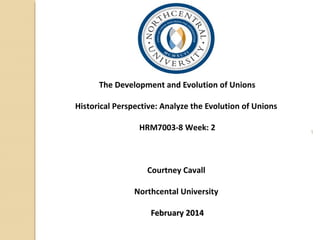 1
The Development and Evolution of Unions
Historical Perspective: Analyze the Evolution of Unions
HRM7003-8 Week: 2
Courtney Cavall
Northcental University
February 2014February 2014
 