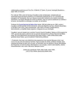 colaborações posteriores em Fon-Fon, A Manhã, O Teatro, O Jornal, Ilustração Brasileira e,
após 1929, O Cruzeiro.

Por volta de 1940 a arte de Henrique Cavalleiro exibe revitalização, caracterizada por
acentuada busca de textura pictórica e um sentimento passional da cor. É o momento das
paisagens de Teresópolis, dos nus e figuras construídos mediante uma matéria ricamente
expressiva, com larga utilização de cores truculentas, entre as quais se destacam os violetas e
os azuis, os amarelos e os laranjas, os verdes, os vermelhos.

Professor da Escola Nacional de Belas Artes desde 1938 até jubilar-se em 1962, coube a
Cavalleiro orientar grande número de alunos, entre eles Martinho de Haro, Roberto Burle-Marx
e Ubi Bava, bem como, mais recentemente, Júlio Vieira e Píndaro Castelo Branco,
demonstrando, a amplidão desse espectro, a largueza de sua orientação.

Cavalleiro, que era casado com a pintora Yvonne Visconti Cavalleiro, faleceu a 26 de agosto de
1975, poucos dias após a abertura de sua grande retrospectiva no Museu Nacional de Belas
Artes. No curto depoimento que escreveu para essa mostra, o velho artista deixou aliás
grafadas essas frases, que se revelariam tristemente proféticas:

- Finalmente, farei aqui uma referência toda especial ao meu querido Marques Júnior, que
nunca me saiu nem me sairá da memória. Figura excelsa de artista, professor emérito, esse
inesquecível amigo foi para mim um guia, um animador que me ajudava a vencer dificuldades,
tão freqüentes na vida do artista. Recordando-o com emoção, encerro este trabalho, citando
reverentemente o seu nome. Até breve, Marques Júnior!

                    Jardim do Luxemburgo, Paris, óleo s/ tela, cerca 1930;
                         0,45 X 0,54, Museu Nacional de Belas Artes.
 