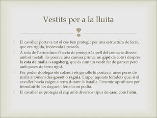 
 El cavaller portava tot el cos ben protegit per una estructura de ferro,
que era rígida, incòmoda i pesada.
 A sota de l’armadura s’havia de protegir la pell del contacte directe
amb el metall. Es posava una camisa prima, un gipó de cotó i després
la cota de malla o augsberg, que és com un vestit fet de ganxet però
amb peces de ferro rígid.
 Per poder doblegar els colzes i els genolls hi portava unes peces de
malla anomenades gosset o sagnia. Eraper aquests foradets que, si el
cavaller havia caigut a terra durant la batalla, l’enemic aprofitava per
introduir-hi les dagues i ferir-lo on podia.
 El cavaller es protegia el cap amb diversos tipus de casc, com l’elm.
Vestits per a la lluita
 