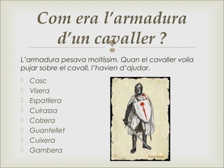 
Com era l’armadura
d’un cavaller ?
 Casc
 Visera
 Espatllera
 Cuirassa
 Colzera
 Guantellet
 Cuixera
 Gambera
L’armadura pesava moltíssim. Quan el cavaller volia
pujar sobre el cavall, l’havien d’ajudar.
 