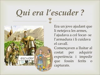 
Qui era l’escuder ?
Era un jove ajudant que
li netejava les armes,
l’ajudava a col·locar- se
l’armadura i li cuidava
el cavall.
Començaven a lluitar al
costat per adquirir
experiència i impedir
que fossin ferits o
capturats.
escuder
 