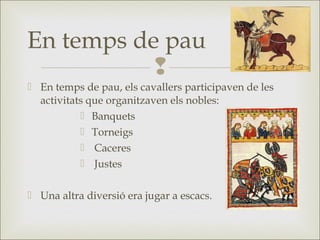 
 En temps de pau, els cavallers participaven de les
activitats que organitzaven els nobles:
 Banquets
 Torneigs
 Caceres
 Justes
 Una altra diversió era jugar a escacs.
En temps de pau
 