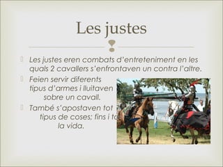 
Les justes
 Les justes eren combats d’entreteniment en les
quals 2 cavallers s’enfrontaven un contra l’altre.
 Feien servir diferents
tipus d’armes i lluitaven
sobre un cavall.
 També s‛apostaven tot
tipus de coses; fins i tot
la vida.
 