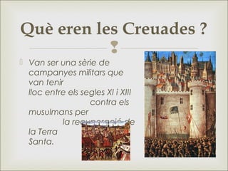 
 Van ser una sèrie de
campanyes militars que
van tenir
lloc entre els segles XI i XIII
contra els
musulmans per
la recuperació de
la Terra
Santa.
Què eren les Creuades ?
 