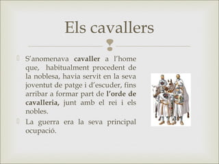 
 S’anomenava cavaller a l’home
que, habitualment procedent de
la noblesa, havia servit en la seva
joventut de patge i d’escuder, fins
arribar a formar part de l’orde de
cavalleria, junt amb el rei i els
nobles.
 La guerra era la seva principal
ocupació.
Els cavallers
 