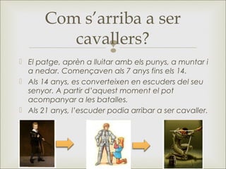 
 El patge, aprèn a lluitar amb els punys, a muntar i
a nedar. Començaven als 7 anys fins els 14.
 Als 14 anys, es converteixen en escuders del seu
senyor. A partir d’aquest moment el pot
acompanyar a les batalles.
 Als 21 anys, l’escuder podia arribar a ser cavaller.
Com s’arriba a ser
cavallers?
 