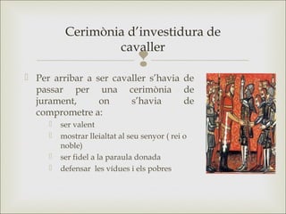 
 Per arribar a ser cavaller s’havia de
passar per una cerimònia de
jurament, on s’havia de
comprometre a:
 ser valent
 mostrar lleialtat al seu senyor ( rei o
noble)
 ser fidel a la paraula donada
 defensar les vídues i els pobres
Cerimònia d’investidura de
cavaller
 