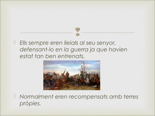
 Ells sempre eren lleials al seu senyor,
defensant-lo en la guerra ja que havien
estat tan ben entrenats.
 Normalment eren recompensats amb terres
pròpies.
 
