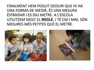 FINALMENT HEM POGUT DEDUIR QUE HI HA
UNA FORMA DE MEDIR, ÉS UNA MESURA
ESTÀNDAR I ES DIU METRE. A L’ESCOLA
UTILITZEM MOLT EL REGLE, I TÉ CM I MM, SÓN
MESURES MÉS PETITES QUE EL METRE.
 