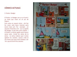CÒMICS ACTUALS
2. Parker i Badger
El Parker i el Badger son un un humà i
un teixó que viuen en un pis de
lloguer.
Com veieu en aquest còmic , ells fan
les coses amb bona intenció però
tenen mala sort. Per exemple , en
aquesta historieta se'ls cau la argolla
del Badger al pati dels veïns d'abaix i
el Parker la intenta agafar però llavors
sense voler, s'endú les calces de la
veïna i la veïna s'adona que li estan
agafant les calcetes. Llavors crida el
seu home que puja molt enfadat a dir
-los que els tornin les calcetes.
 