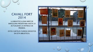 CAVALL FORT
2014
LA BIBLIOTECA JOAN MIRÓ DE
BARCELONA PRESENTABA HASTA LA
ACTUALIDAD LA ENTREGA DE
PREMIOS.
ESTOS CARTELES FUERON EXPUESTOS
EN ESTA BIBLIOTECA.
 