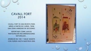 CAVALL FORT
2014
CAVALL FORT ES UNA REVISTA PARA
NIÑOS A PARTIR DE 9 AÑOS. TIENE
UNA GRAN VARIEDAD DE SECCIONES:
REPORTAJES COMIC JUEGOS
PARTICIPACION RECOMENDACIONES
NATURALEZA…
APARECIÓ EN 1961 Y SIGUE VIGENTE
CON FUERZA HASTA NUESTROS DÍAS
 