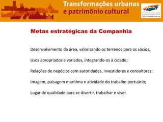 Metas estratégicas da Companhia


Desenvolvimento da área, valorizando os terrenos para os sócios;

Usos apropriados e variados, integrando-os à cidade;

Relações de negócios com autoridades, investidores e consultores;

Imagem, paisagem marítima e atividade do trabalho portuário;

Lugar de qualidade para se divertir, trabalhar e viver.
 