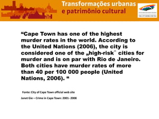 “Cape Town has one of the highest
murder rates in the world. According to
the United Nations (2006), the city is
considered one of the „high-risk‟ cities for
murder and is on par with Rio de Janeiro.
Both cities have murder rates of more
than 40 per 100 000 people (United
Nations, 2006). “

Fonte: City of Cape Town official web site
Janet Gie – Crime in Cape Town: 2001- 2008
 